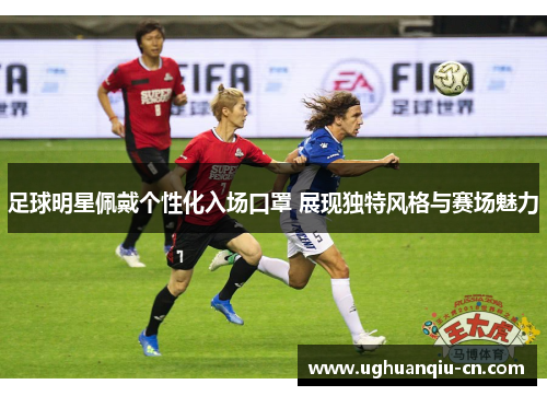 足球明星佩戴个性化入场口罩 展现独特风格与赛场魅力