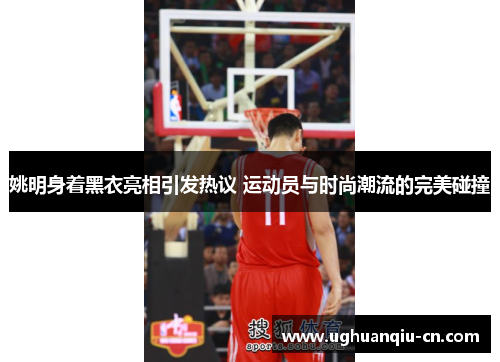 姚明身着黑衣亮相引发热议 运动员与时尚潮流的完美碰撞